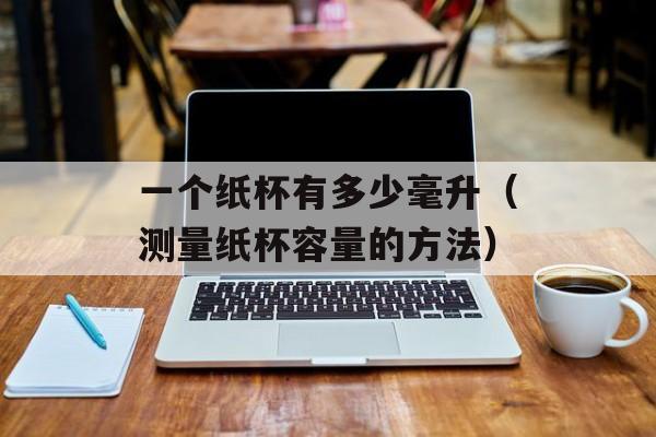 一个纸杯有多少毫升（测量纸杯容量的方法）-第1张图片-