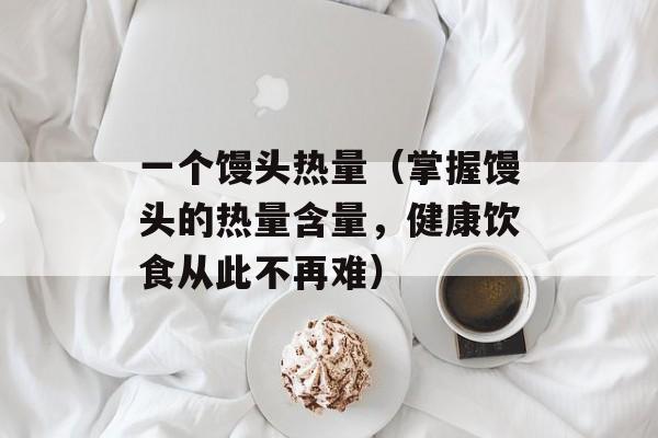 一个馒头热量（掌握馒头的热量含量，健康饮食从此不再难）-第1张图片-