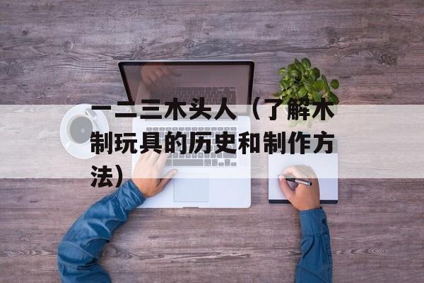 一二三木头人（了解木制玩具的历史和制作方法）-第1张图片-