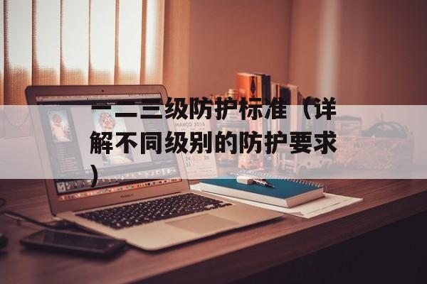 一二三级防护标准（详解不同级别的防护要求）-第1张图片-