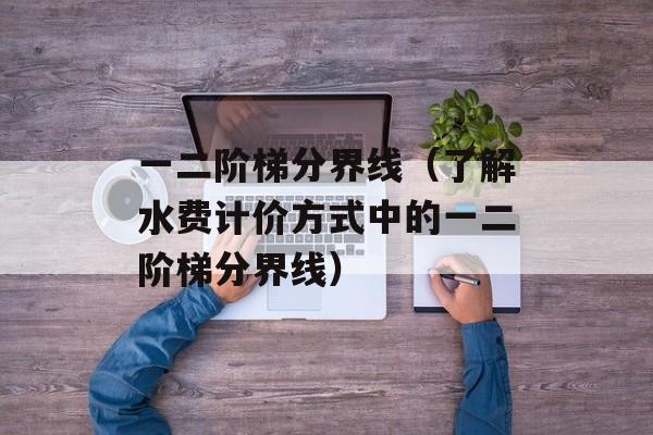 一二阶梯分界线（了解水费计价方式中的一二阶梯分界线）-第1张图片-