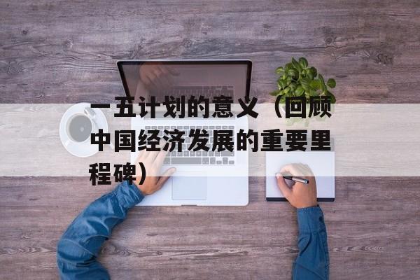一五计划的意义（回顾中国经济发展的重要里程碑）-第1张图片-