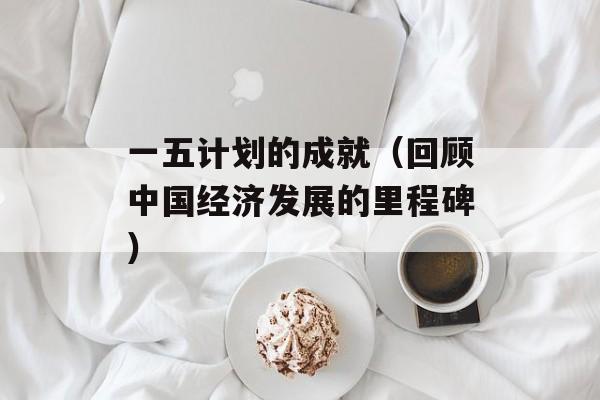 一五计划的成就（回顾中国经济发展的里程碑）-第1张图片-