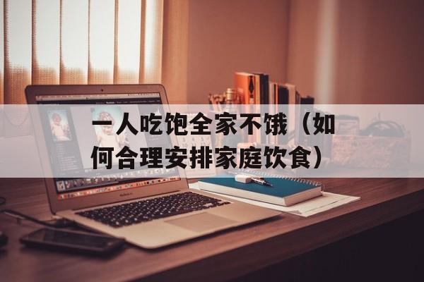 一人吃饱全家不饿（如何合理安排家庭饮食）-第1张图片-