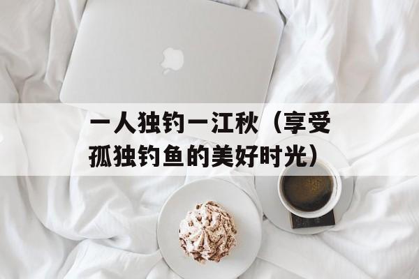 一人独钓一江秋（享受孤独钓鱼的美好时光）-第1张图片-