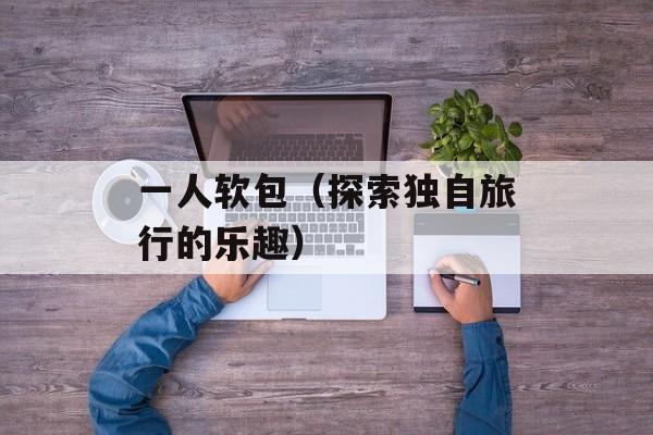 一人软包（探索独自旅行的乐趣）-第1张图片-