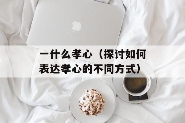一什么孝心（探讨如何表达孝心的不同方式）-第1张图片-