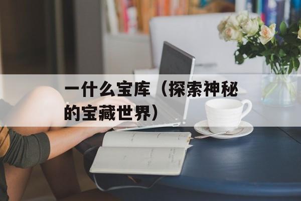 一什么宝库（探索神秘的宝藏世界）-第1张图片-