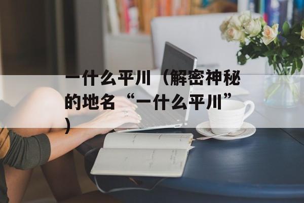 一什么平川（解密神秘的地名“一什么平川”）-第1张图片-