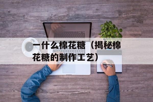 一什么棉花糖（揭秘棉花糖的制作工艺）-第1张图片-