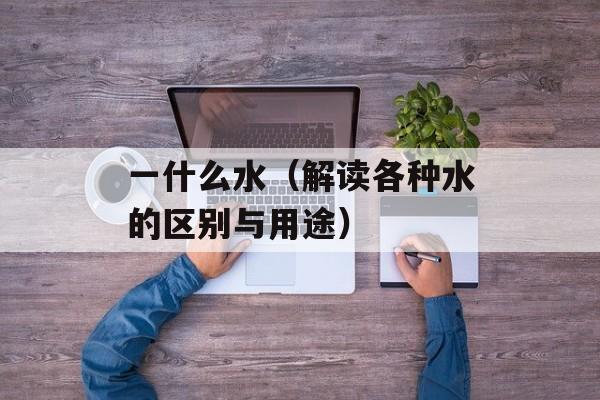 一什么水（解读各种水的区别与用途）-第1张图片-