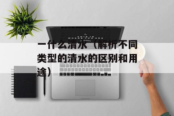一什么清水（解析不同类型的清水的区别和用途）-第1张图片-