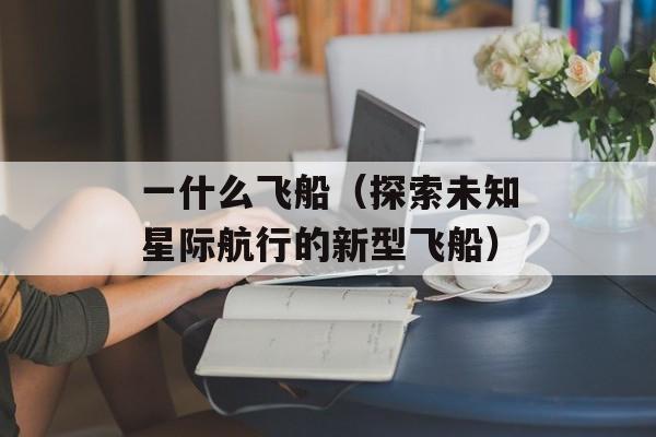 一什么飞船（探索未知星际航行的新型飞船）-第1张图片-