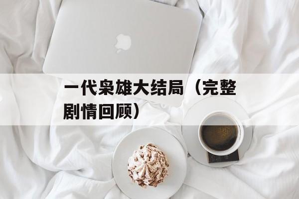 一代枭雄大结局（完整剧情回顾）-第1张图片-