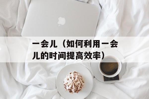 一会儿（如何利用一会儿的时间提高效率）-第1张图片-
