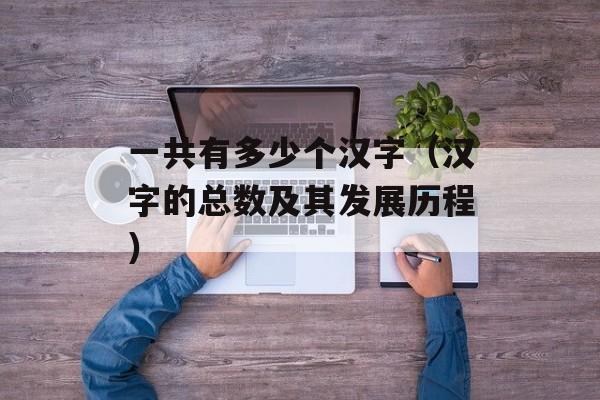 一共有多少个汉字（汉字的总数及其发展历程）-第1张图片-