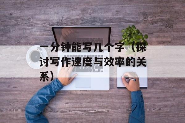 一分钟能写几个字（探讨写作速度与效率的关系）-第1张图片-