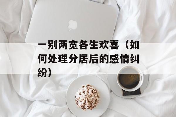 一别两宽各生欢喜（如何处理分居后的感情纠纷）-第1张图片-