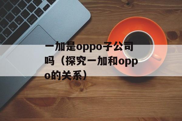一加是oppo子公司吗（探究一加和oppo的关系）-第1张图片-