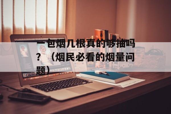 一包烟几根真的够抽吗？（烟民必看的烟量问题）-第1张图片-