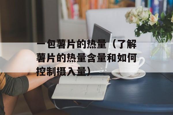 一包薯片的热量（了解薯片的热量含量和如何控制摄入量）-第1张图片-