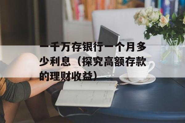 一千万存银行一个月多少利息（探究高额存款的理财收益）-第1张图片-