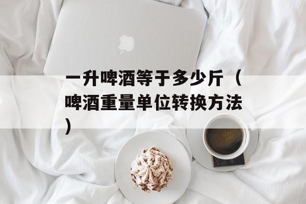 一升啤酒等于多少斤（啤酒重量单位转换方法）-第1张图片-