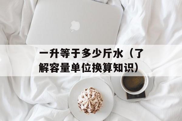 一升等于多少斤水（了解容量单位换算知识）-第1张图片-
