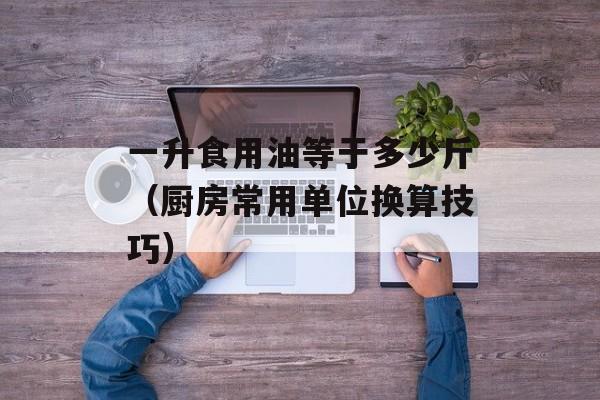 一升食用油等于多少斤（厨房常用单位换算技巧）-第1张图片-