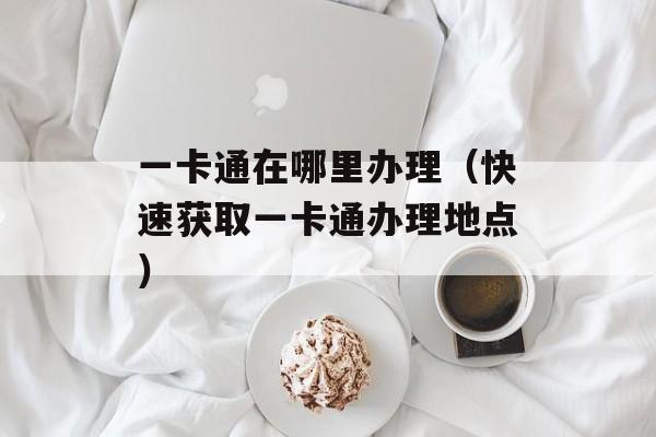 一卡通在哪里办理（快速获取一卡通办理地点）-第1张图片-