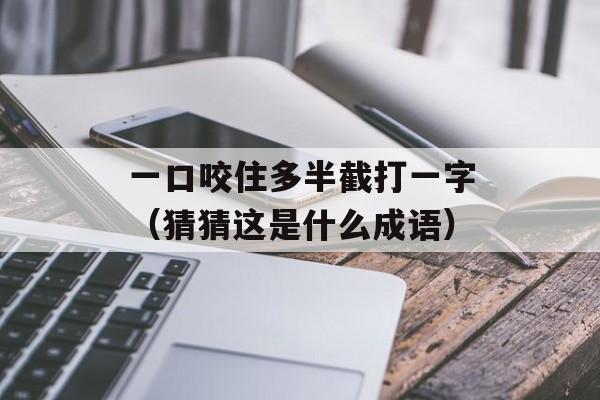 一口咬住多半截打一字（猜猜这是什么成语）-第1张图片-