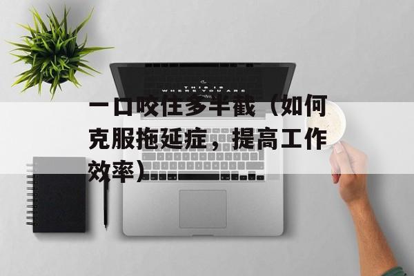 一口咬住多半截（如何克服拖延症，提高工作效率）-第1张图片-