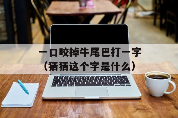 一口咬掉牛尾巴打一字（猜猜这个字是什么）-第1张图片-