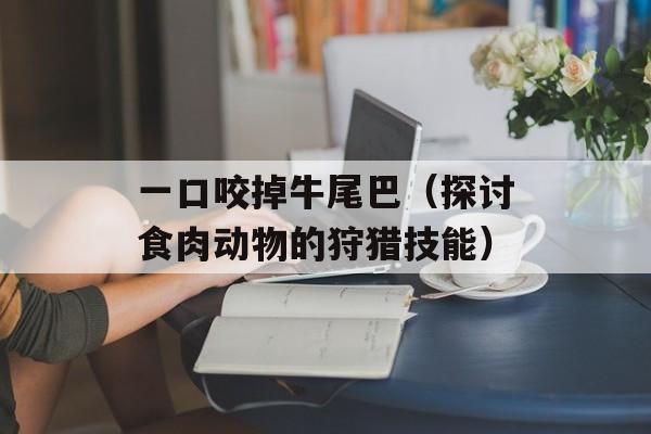 一口咬掉牛尾巴（探讨食肉动物的狩猎技能）-第1张图片-