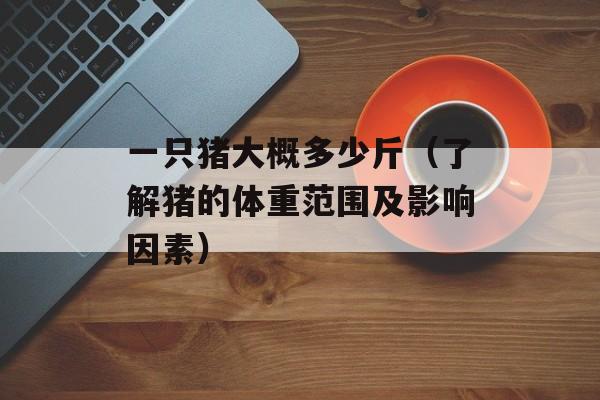 一只猪大概多少斤（了解猪的体重范围及影响因素）-第1张图片-