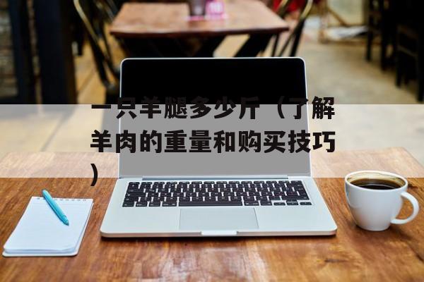 一只羊腿多少斤（了解羊肉的重量和购买技巧）-第1张图片-
