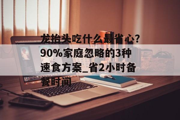 龙抬头吃什么最省心?90%家庭忽略的3种速食方案_省2小时备餐时间-第1张图片- 龙抬头吃什么最省心?90%家庭忽略的3种速食方案_省2小时备餐时间-第1张图片-