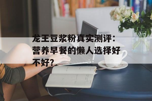 龙王豆浆粉真实测评:营养早餐的懒人选择好不好?-第1张图片- 龙王豆浆粉真实测评:营养早餐的懒人选择好不好?-第1张图片-