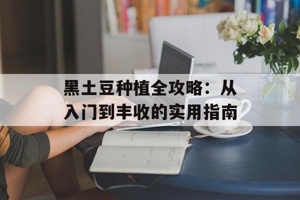 黑土豆种植全攻略:从入门到丰收的实用指南-第1张图片- 黑土豆种植全攻略:从入门到丰收的实用指南-第1张图片-