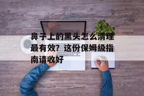 鼻子上的黑头怎么清理最有效?这份保姆级指南请收好-第1张图片- 鼻子上的黑头怎么清理最有效?这份保姆级指南请收好-第1张图片-