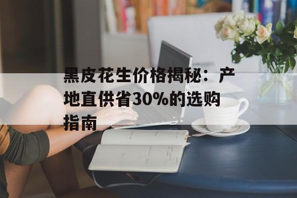 黑皮花生价格揭秘:产地直供省30%的选购指南-第1张图片- 黑皮花生价格揭秘:产地直供省30%的选购指南-第1张图片-