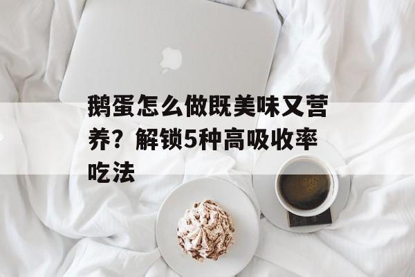 鹅蛋怎么做既美味又营养?解锁5种高吸收率吃法-第1张图片- 鹅蛋怎么做既美味又营养?解锁5种高吸收率吃法-第1张图片-
